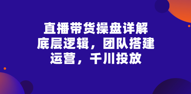 【副业项目3356期】直播带货操盘详解：底层逻辑，团队搭建，运营，千川投放（带货直播如何运营课程）-奇才轻创