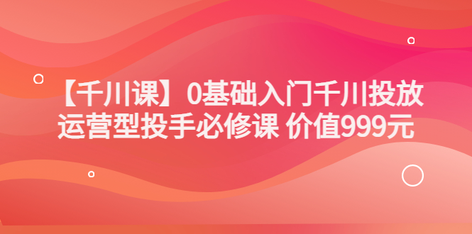 【副业项目3750期】交个朋友千川课：0基础入门千川投放，运营型投手必修课-奇才轻创