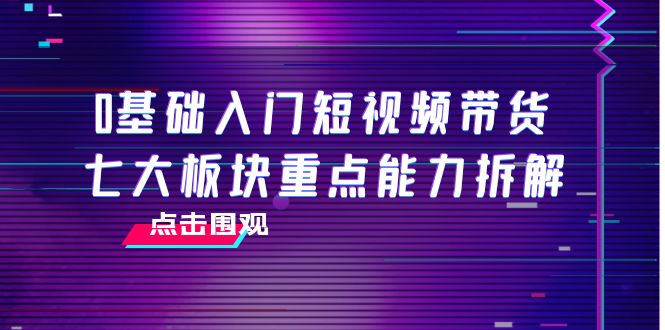 【副业项目4238期】0基础入门短视频带货，七大板块重点能力拆解，7节精品课4小时干货-奇才轻创