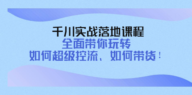 【副业项目4389期】千川实战落地课程：全面带你玩转 如何超级控流、如何带货-奇才轻创