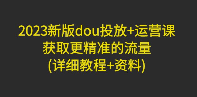 【副业项目5046期】2023新版dou投放+运营课：获取更精准的流量(详细教程+资料)-奇才轻创