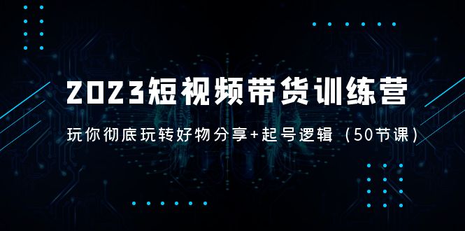 【副业项目5242期】2023短视频带货训练营：带你彻底玩转好物分享+起号逻辑（50节课）-奇才轻创