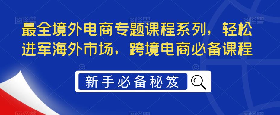 【副业项目5476期】最全境外电商专题课程系列，轻松进军海外市场，跨境电商必备课程-奇才轻创