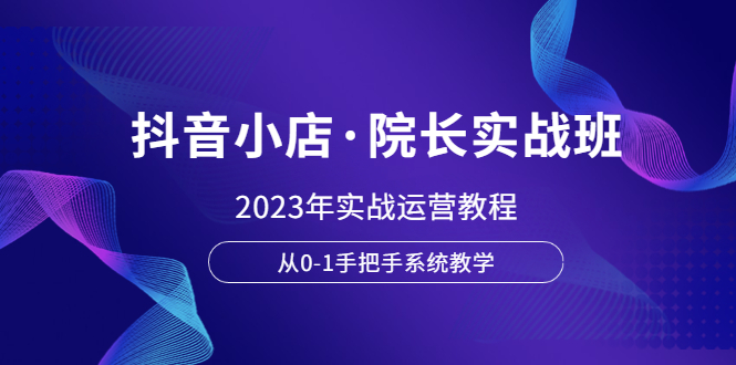 【副业项目6042期】抖音小店·院长实战班，2023年实战运营教程，从0-1手把手系统教学-奇才轻创