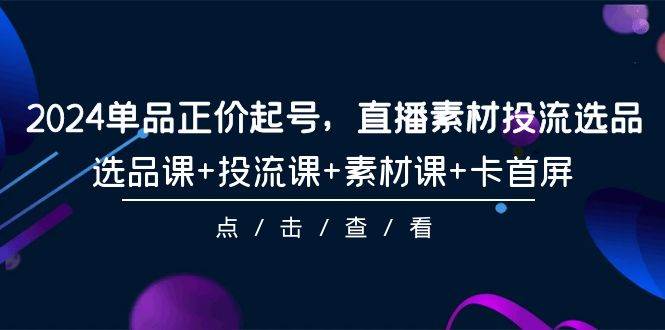 2024单品正价起号，直播素材投流选品，选品课+投流课+素材课+卡首屏-101节-奇才轻创