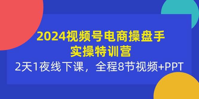 2024视频号电商操盘手实操特训营：2天1夜线下课，全程8节视频+PPT-奇才轻创