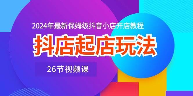 抖店起店玩法，2024年最新保姆级抖音小店开店教程（26节视频课）-奇才轻创