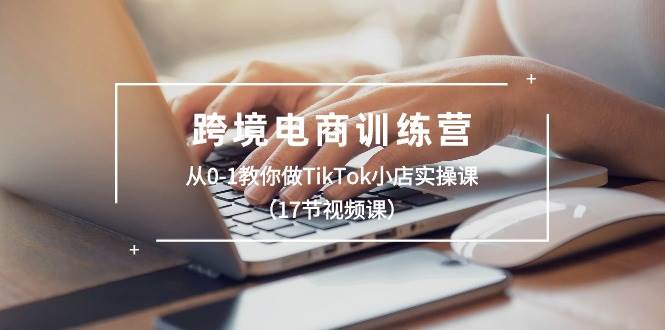 跨境电商训练营：从0-1教你做TikTok小店实操课（17节视频课）-奇才轻创