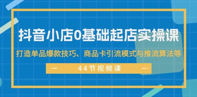 抖音小店0基础起店实操课，打造单品爆款技巧、商品卡引流模式与推流算法等-奇才轻创